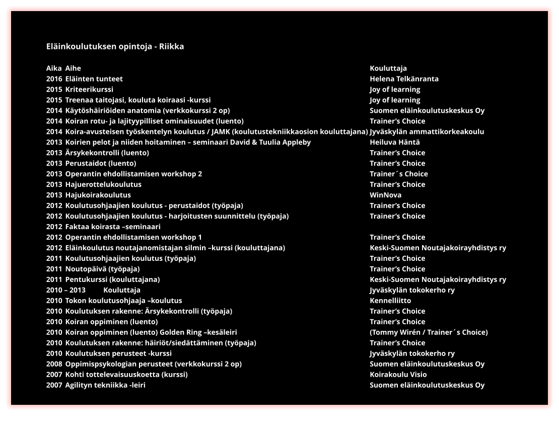 Eläinkoulutuksen opintoja - Riikka  Aika	Aihe																Kouluttaja 2016	Eläinten tunteet													Helena Telkänranta 2015	Kriteerikurssi														Joy of learning 2015	Treenaa taitojasi, kouluta koiraasi -kurssi									Joy of learning 2014	Käytöshäiriöiden anatomia (verkkokurssi 2 op) 								Suomen eläinkoulutuskeskus Oy 2014 	Koiran rotu- ja lajityypilliset ominaisuudet (luento)	 						Trainer’s Choice  2014 	Koira-avusteisen työskentelyn koulutus / JAMK (koulutustekniikkaosion kouluttajana)	Jyväskylän ammattikorkeakoulu 2013 	Koirien pelot ja niiden hoitaminen – seminaari David & Tuulia Appleby 			Heiluva Häntä 2013 	Ärsykekontrolli (luento) 												Trainer’s Choice  2013 	Perustaidot (luento)  													Trainer’s Choice  2013 	Operantin ehdollistamisen workshop 2 									Trainer´s Choice 2013 	Hajuerottelukoulutus 												Trainer’s Choice  2013 	Hajukoirakoulutus 													WinNova  2012 	Koulutusohjaajien koulutus - perustaidot (työpaja)	 						Trainer’s Choice  2012 	Koulutusohjaajien koulutus - harjoitusten suunnittelu (työpaja)					Trainer’s Choice  2012 	Faktaa koirasta –seminaari  2012 	Operantin ehdollistamisen workshop 1									Trainer’s Choice  2012 	Eläinkoulutus noutajanomistajan silmin –kurssi (kouluttajana) 					Keski-Suomen Noutajakoirayhdistys ry 2011 	Koulutusohjaajien koulutus (työpaja) 										Trainer’s Choice  2011 	Noutopäivä (työpaja)	  												Trainer’s Choice  2011 	Pentukurssi (kouluttajana) 											Keski-Suomen Noutajakoirayhdistys ry 2010 – 2013 	Kouluttaja													Jyväskylän tokokerho ry 2010 	Tokon koulutusohjaaja –koulutus 										Kennelliitto 2010 	Koulutuksen rakenne: Ärsykekontrolli (työpaja) 								Trainer’s Choice  2010 	Koiran oppiminen (luento)												Trainer’s Choice  2010 	Koiran oppiminen (luento) Golden Ring –kesäleiri 							(Tommy Wirén / Trainer´s Choice) 2010 	Koulutuksen rakenne: häiriöt/siedättäminen (työpaja) 						Trainer’s Choice 2010 	Koulutuksen perusteet -kurssi 											Jyväskylän tokokerho ry 2008 	Oppimispsykologian perusteet (verkkokurssi 2 op) 							Suomen eläinkoulutuskeskus Oy 2007 	Kohti tottelevaisuuskoetta (kurssi) 										Koirakoulu Visio 2007 	Agilityn tekniikka -leiri 												Suomen eläinkoulutuskeskus Oy